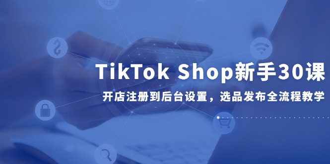 （14960期）TikTok Shop新手30课，开店注册到后台设置，选品发布全流程教学小白网创_互联网创业项目_网络创业小白网创