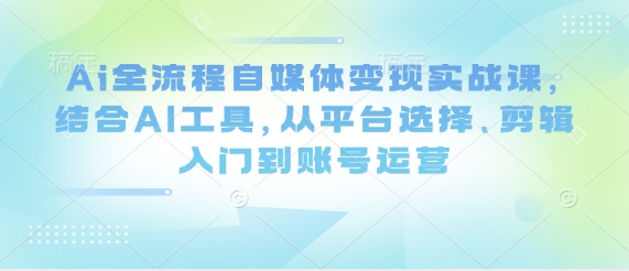 Ai全流程自媒体变现实战课，结合AI工具，从平台选择、剪辑入门到账号运营小白网创_互联网创业项目_网络创业小白网创