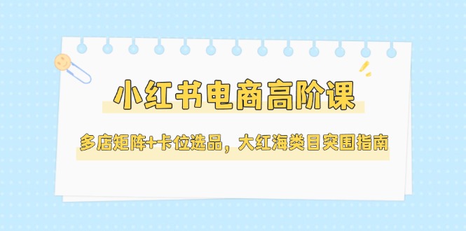 （14940期）小红书电商高阶课，多店矩阵+卡位选品，大红海类目突围指南（更新5月）小白网创_互联网创业项目_网络创业小白网创