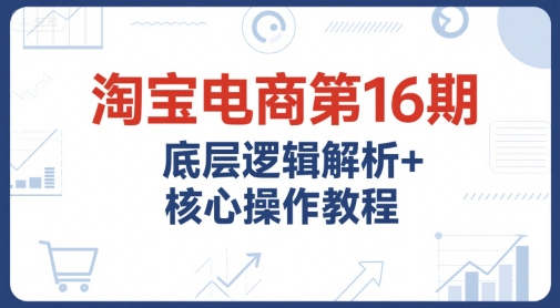 淘宝电商第16期，底层逻辑解析+核心操作教程，运营、推广提升能力的必学课程+配套资料小白网创_互联网创业项目_网络创业小白网创