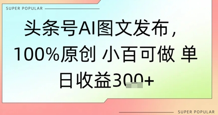 头条号AI图文发布，100%原创 小百可做，单日收益3张+小白网创_互联网创业项目_网络创业小白网创