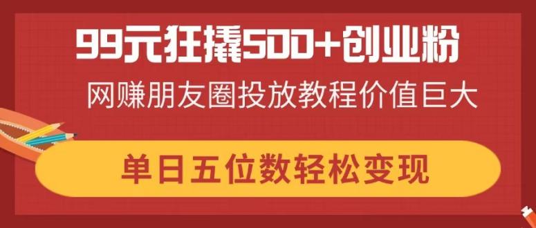 （14247期）99元狂撬500+创业粉，网赚朋友圈投放教程价值巨大，单日五位数轻松变现小白网创_互联网创业项目_网络创业小白网创